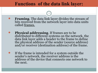 25
 Framing. The data link layer divides the stream of
bits received from the network layer into data units
called frames.
 Physical addressing. If frames are to be
distributed to different systems on the network, the
data link layer adds a header to the frame to define
the physical address of the sender (source address)
and/or receiver (destination address) of the frame.
 If the frame is intended for a system outside the
sender’s network, the receiver address is the
address of the device that connects one network to
the next.
Functions of the data link layer:
 