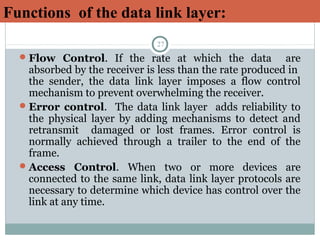 27
Flow Control. If the rate at which the data are
absorbed by the receiver is less than the rate produced in
the sender, the data link layer imposes a flow control
mechanism to prevent overwhelming the receiver.
Error control. The data link layer adds reliability to
the physical layer by adding mechanisms to detect and
retransmit damaged or lost frames. Error control is
normally achieved through a trailer to the end of the
frame.
Access Control. When two or more devices are
connected to the same link, data link layer protocols are
necessary to determine which device has control over the
link at any time.
Functions of the data link layer:
 