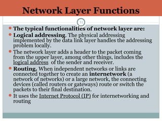 Network Layer Functions
31
The typical functionalities of network layer are:
Logical addressing. The physical addressing
implemented by the data link layer handles the addressing
problem locally.
The network layer adds a header to the packet coming
from the upper layer, among other things, includes the
logical address of the sender and receiver.
Routing. When independent networks or links are
connected together to create an internetwork (a
network of networks) or a large network, the connecting
devices (called routers or gateways) route or switch the
packets to their final destination.
It uses the Internet Protocol (IP) for internetworking and
routing
 