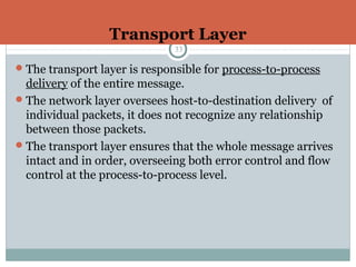 Transport Layer
33
The transport layer is responsible for process-to-process
delivery of the entire message.
The network layer oversees host-to-destination delivery of
individual packets, it does not recognize any relationship
between those packets.
The transport layer ensures that the whole message arrives
intact and in order, overseeing both error control and flow
control at the process-to-process level.
 