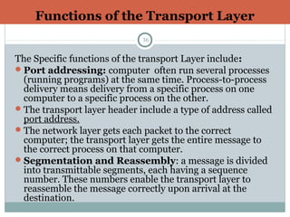 Functions of the Transport Layer
36
The Specific functions of the transport Layer include:
Port addressing: computer often run several processes
(running programs) at the same time. Process-to-process
delivery means delivery from a specific process on one
computer to a specific process on the other.
The transport layer header include a type of address called
port address.
The network layer gets each packet to the correct
computer; the transport layer gets the entire message to
the correct process on that computer.
Segmentation and Reassembly: a message is divided
into transmittable segments, each having a sequence
number. These numbers enable the transport layer to
reassemble the message correctly upon arrival at the
destination.
 
