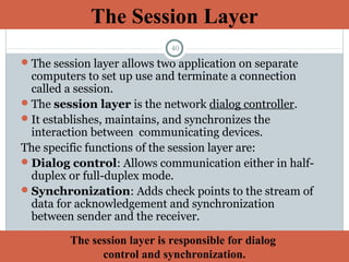 40
The session layer allows two application on separate
computers to set up use and terminate a connection
called a session.
The session layer is the network dialog controller.
It establishes, maintains, and synchronizes the
interaction between communicating devices.
The specific functions of the session layer are:
Dialog control: Allows communication either in half-
duplex or full-duplex mode.
Synchronization: Adds check points to the stream of
data for acknowledgement and synchronization
between sender and the receiver.
The Session Layer
The session layer is responsible for dialog
control and synchronization.
 