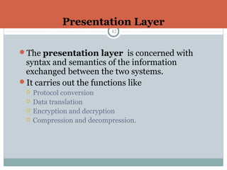Presentation Layer
42
The presentation layer is concerned with
syntax and semantics of the information
exchanged between the two systems.
It carries out the functions like
 Protocol conversion
 Data translation
 Encryption and decryption
 Compression and decompression.
 
