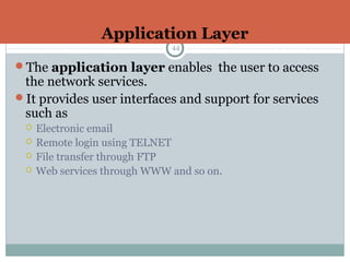 Application Layer
44
The application layer enables the user to access
the network services.
It provides user interfaces and support for services
such as
 Electronic email
 Remote login using TELNET
 File transfer through FTP
 Web services through WWW and so on.
 