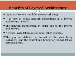 Benefits of Layered Architecture
8
Layer architecture simplifies the network design.
It is easy to debug network applications in a layered
architecture network.
The network management is easier due to the layered
architecture.
Network layers follow a set of rules, called protocol.
The protocol defines the format of the data being
exchanged, and the control and timing for the handshake
between layers.
 