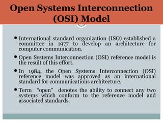 Open Systems Interconnection
(OSI) Model9
International standard organization (ISO) established a
committee in 1977 to develop an architecture for
computer communication.
Open Systems Interconnection (OSI) reference model is
the result of this effort.
In 1984, the Open Systems Interconnection (OSI)
reference model was approved as an international
standard for communications architecture.
Term “open” denotes the ability to connect any two
systems which conform to the reference model and
associated standards.
 