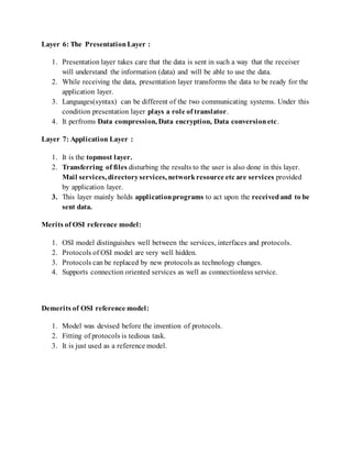 Layer 6: The PresentationLayer :
1. Presentation layer takes care that the data is sent in such a way that the receiver
will understand the information (data) and will be able to use the data.
2. While receiving the data, presentation layer transforms the data to be ready for the
application layer.
3. Languages(syntax) can be different of the two communicating systems. Under this
condition presentation layer plays a role of translator.
4. It perfroms Data compression, Data encryption, Data conversionetc.
Layer 7: Application Layer :
1. It is the topmost layer.
2. Transferring of files disturbing the results to the user is also done in this layer.
Mail services, directoryservices, networkresource etc are services provided
by application layer.
3. This layer mainly holds applicationprograms to act upon the receivedand to be
sent data.
Merits of OSI reference model:
1. OSI model distinguishes well between the services, interfaces and protocols.
2. Protocols of OSI model are very well hidden.
3. Protocols can be replaced by new protocols as technology changes.
4. Supports connection oriented services as well as connectionless service.
Demerits of OSI reference model:
1. Model was devised before the invention of protocols.
2. Fitting of protocols is tedious task.
3. It is just used as a reference model.
 
