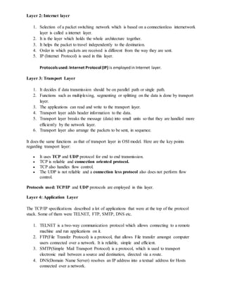 Layer 2: Internet layer
1. Selection of a packet switching network which is based on a connectionless internetwork
layer is called a internet layer.
2. It is the layer which holds the whole architecture together.
3. It helps the packet to travel independently to the destination.
4. Order in which packets are received is different from the way they are sent.
5. IP (Internet Protocol) is used in this layer.
Protocols used: Internet Protocol (IP) is employed in Internet layer.
Layer 3: Transport Layer
1. It decides if data transmission should be on parallel path or single path.
2. Functions such as multiplexing, segmenting or splitting on the data is done by transport
layer.
3. The applications can read and write to the transport layer.
4. Transport layer adds header information to the data.
5. Transport layer breaks the message (data) into small units so that they are handled more
efficiently by the network layer.
6. Transport layer also arrange the packets to be sent, in sequence.
It does the same functions as that of transport layer in OSI model. Here are the key points
regarding transport layer:
 It uses TCP and UDP protocol for end to end transmission.
 TCP is reliable and connection oriented protocol.
 TCP also handles flow control.
 The UDP is not reliable and a connection less protocol also does not perform flow
control.
Protocols used: TCP/IP and UDP protocols are employed in this layer.
Layer 4: Application Layer
The TCP/IP specifications described a lot of applications that were at the top of the protocol
stack. Some of them were TELNET, FTP, SMTP, DNS etc.
1. TELNET is a two-way communication protocol which allows connecting to a remote
machine and run applications on it.
2. FTP(File Transfer Protocol) is a protocol, that allows File transfer amongst computer
users connected over a network. It is reliable, simple and efficient.
3. SMTP(Simple Mail Transport Protocol) is a protocol, which is used to transport
electronic mail between a source and destination, directed via a route.
4. DNS(Domain Name Server) resolves an IP address into a textual address for Hosts
connected over a network.
 