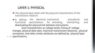 
 The physical layer deals with the physical characteristics of the
transmission medium.
 It defines
functional
the electrical, mechanical,
specifications for activating, maintaining,
procedural, and
and
deactivating the physical link between end systems.
Such characteristics as voltage levels, timing of voltage
changes, physical data rates, maximum transmission distances, physical
connectors, and other similar attributes are defined by physical layer
specifications.
9
 