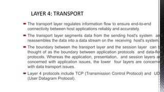  The transport layer regulates information flow to ensure end-to-end
connectivity between host applications reliably and accurately.
 The transport layer segments data from the sending host's system and
reassembles the data into a data stream on the receiving host's system.
 The boundary between the transport layer and the session layer can be
thought of as the boundary between application protocols and data-flow
protocols. Whereas the application, presentation, and session layers are
concerned with application issues, the lower four layers are concerned
with data transport issues.
 Layer 4 protocols include TCP (Transmission Control Protocol) and UDP
(User Datagram Protocol).
6
 