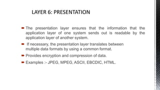  The presentation layer ensures that the information that the
application layer of one system sends out is readable by the
application layer of another system.
 If necessary, the presentation layer translates between
multiple data formats by using a common format.
 Provides encryption and compression of data.
 Examples :- JPEG, MPEG, ASCII, EBCDIC, HTML.
4
 