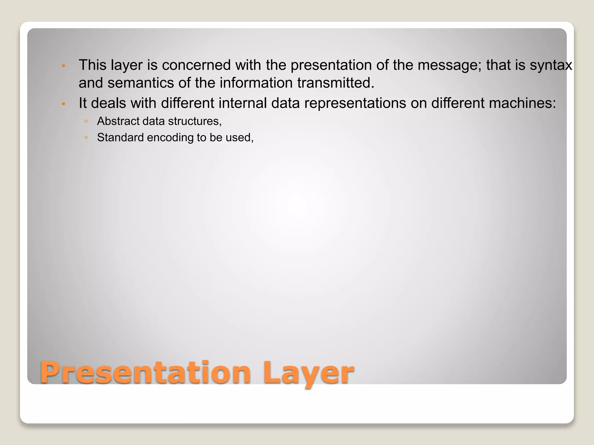 Presentation Layer
• This layer is concerned with the presentation of the message; that is syntax
and semantics of the information transmitted.
• It deals with different internal data representations on different machines:
◦ Abstract data structures,
◦ Standard encoding to be used,
 