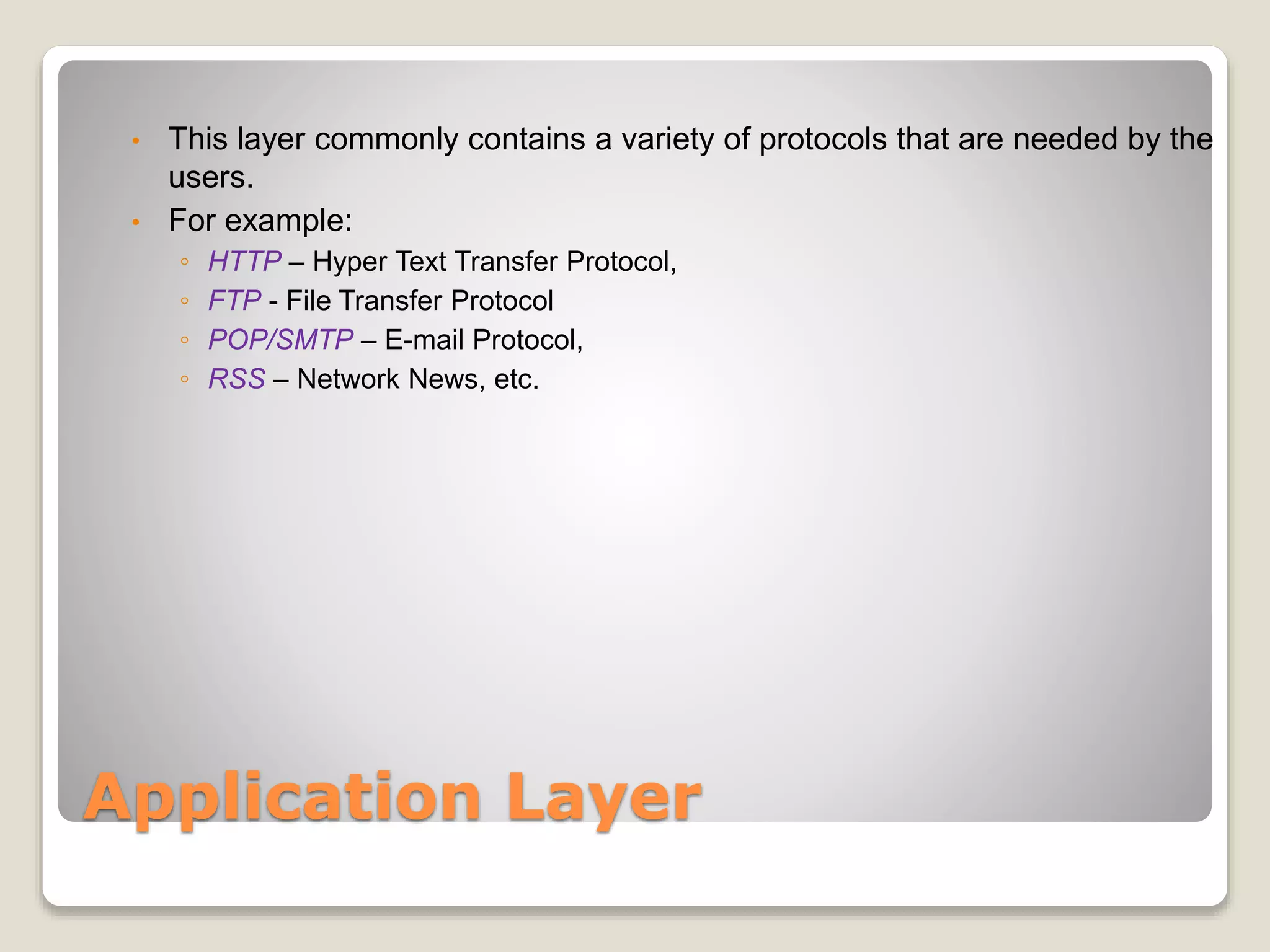 Application Layer
• This layer commonly contains a variety of protocols that are needed by the
users.
• For example:
◦ HTTP – Hyper Text Transfer Protocol,
◦ FTP - File Transfer Protocol
◦ POP/SMTP – E-mail Protocol,
◦ RSS – Network News, etc.
 