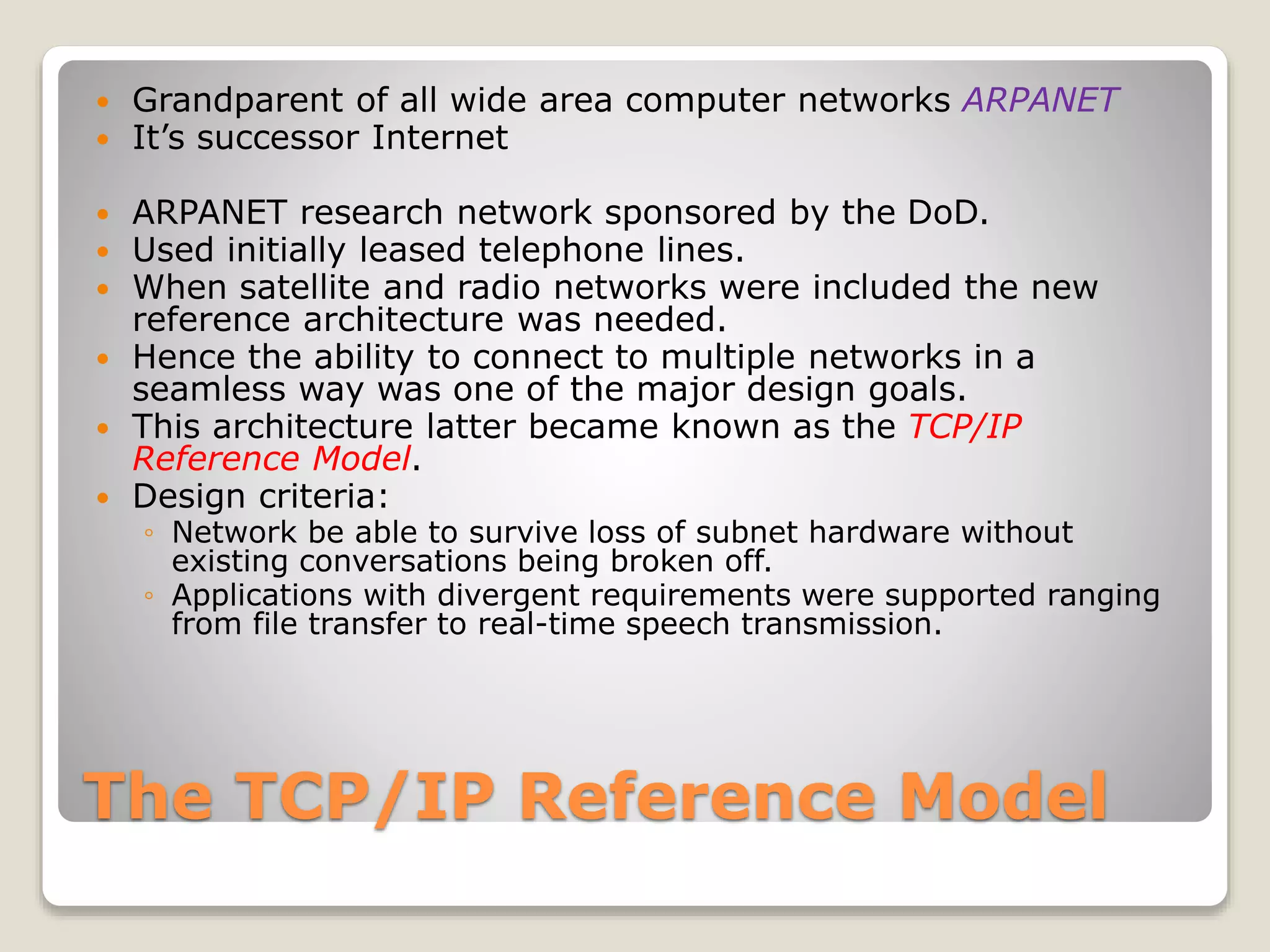 The TCP/IP Reference Model
 Grandparent of all wide area computer networks ARPANET
 It’s successor Internet
 ARPANET research network sponsored by the DoD.
 Used initially leased telephone lines.
 When satellite and radio networks were included the new
reference architecture was needed.
 Hence the ability to connect to multiple networks in a
seamless way was one of the major design goals.
 This architecture latter became known as the TCP/IP
Reference Model.
 Design criteria:
◦ Network be able to survive loss of subnet hardware without
existing conversations being broken off.
◦ Applications with divergent requirements were supported ranging
from file transfer to real-time speech transmission.
 