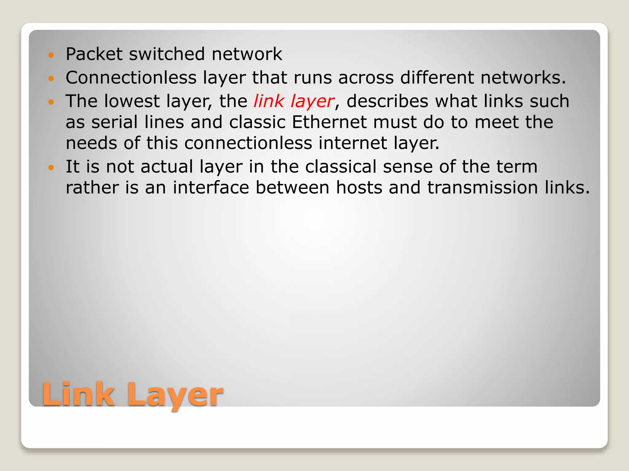 Link Layer
 Packet switched network
 Connectionless layer that runs across different networks.
 The lowest layer, the link layer, describes what links such
as serial lines and classic Ethernet must do to meet the
needs of this connectionless internet layer.
 It is not actual layer in the classical sense of the term
rather is an interface between hosts and transmission links.
 