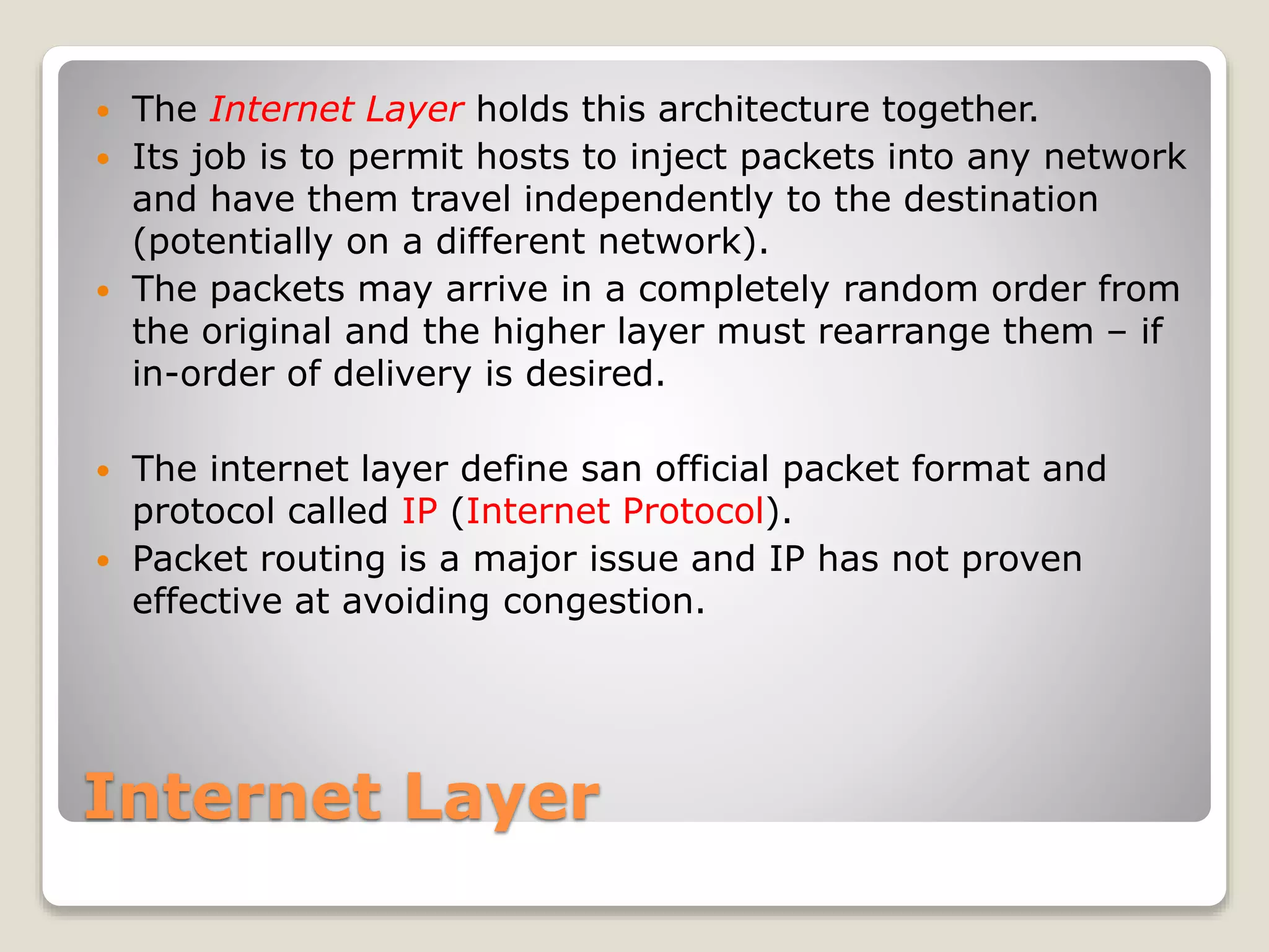 Internet Layer
 The Internet Layer holds this architecture together.
 Its job is to permit hosts to inject packets into any network
and have them travel independently to the destination
(potentially on a different network).
 The packets may arrive in a completely random order from
the original and the higher layer must rearrange them – if
in-order of delivery is desired.
 The internet layer define san official packet format and
protocol called IP (Internet Protocol).
 Packet routing is a major issue and IP has not proven
effective at avoiding congestion.
 