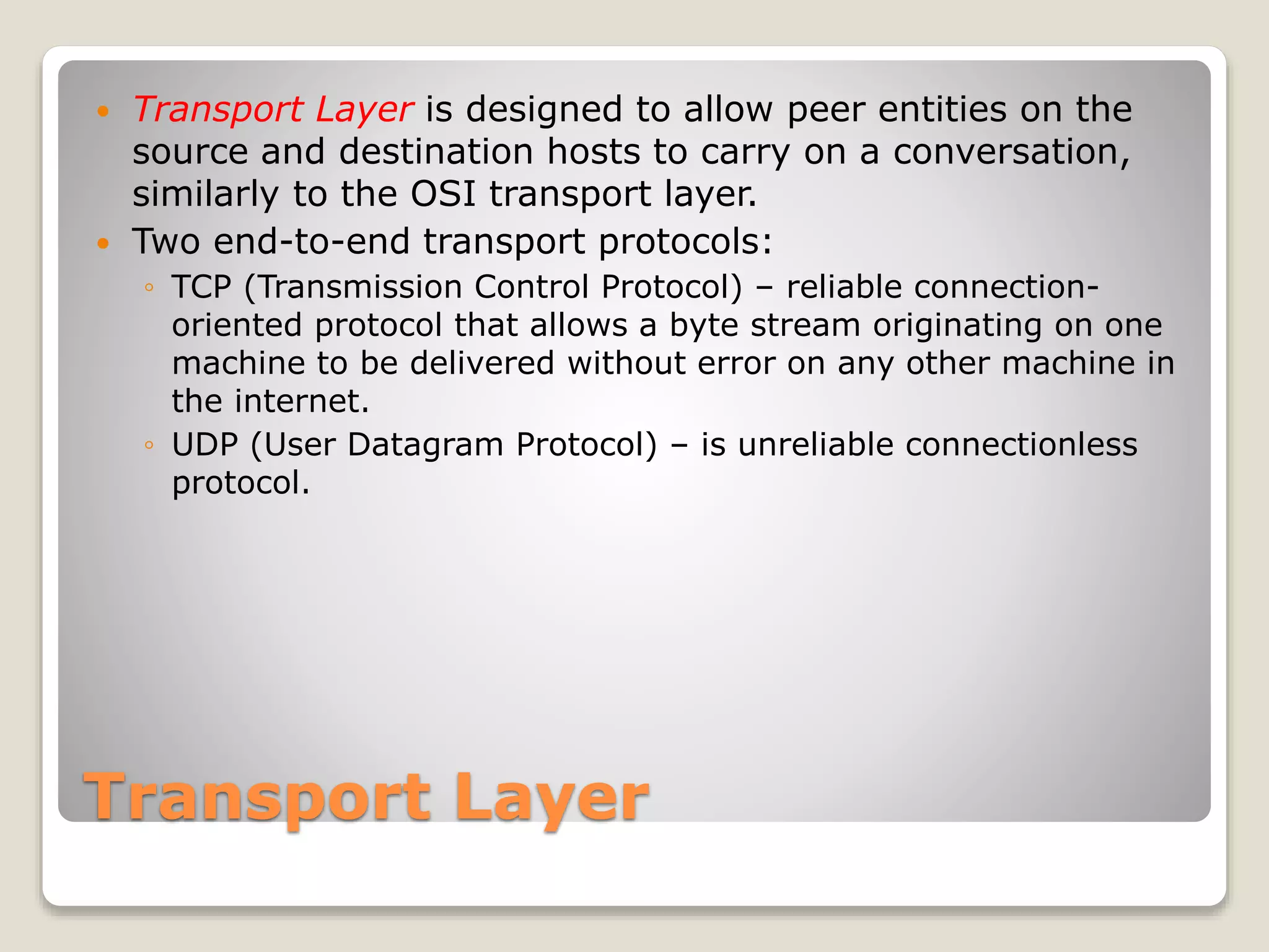 Transport Layer
 Transport Layer is designed to allow peer entities on the
source and destination hosts to carry on a conversation,
similarly to the OSI transport layer.
 Two end-to-end transport protocols:
◦ TCP (Transmission Control Protocol) – reliable connection-
oriented protocol that allows a byte stream originating on one
machine to be delivered without error on any other machine in
the internet.
◦ UDP (User Datagram Protocol) – is unreliable connectionless
protocol.
 