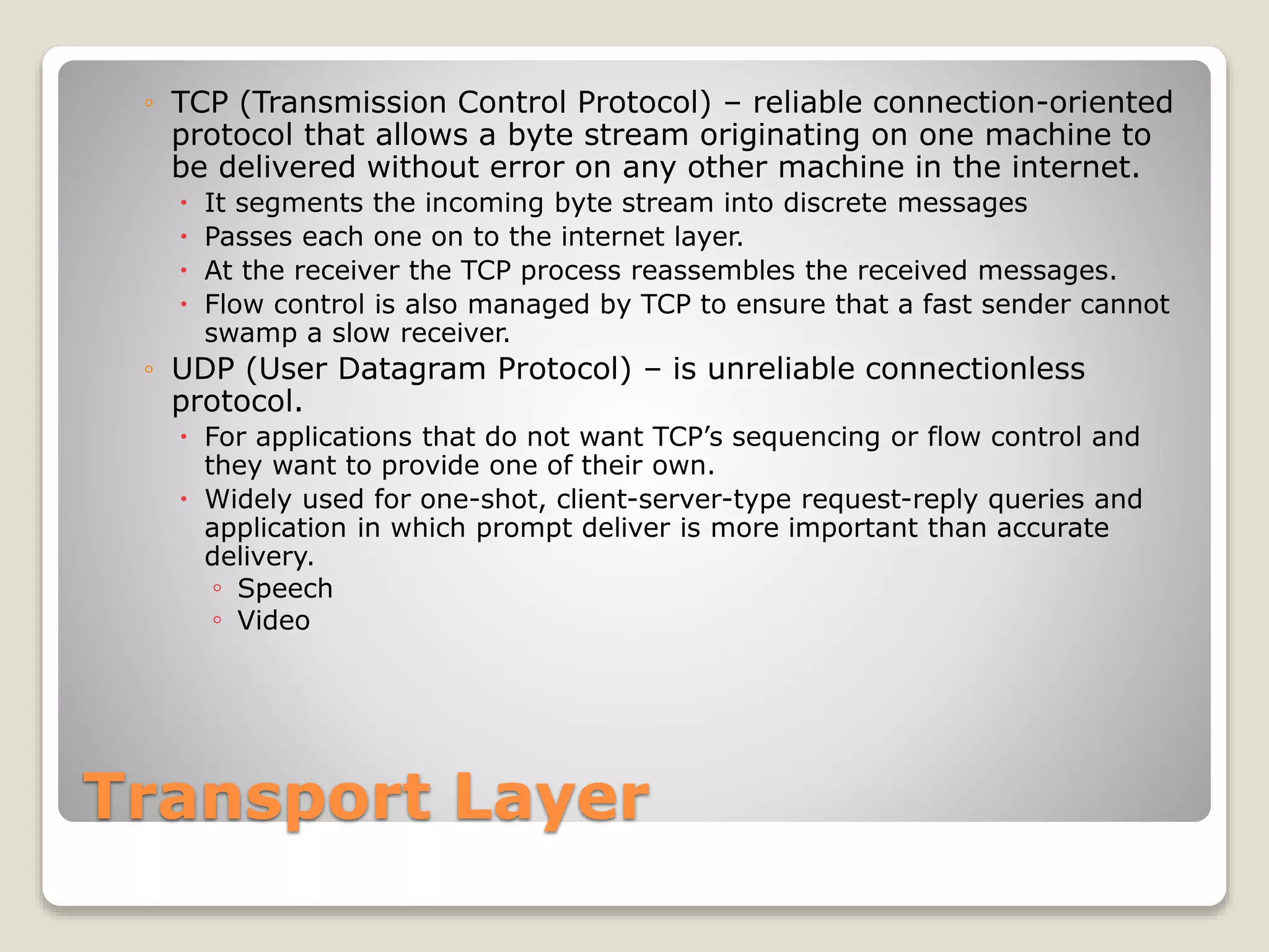 Transport Layer
◦ TCP (Transmission Control Protocol) – reliable connection-oriented
protocol that allows a byte stream originating on one machine to
be delivered without error on any other machine in the internet.
 It segments the incoming byte stream into discrete messages
 Passes each one on to the internet layer.
 At the receiver the TCP process reassembles the received messages.
 Flow control is also managed by TCP to ensure that a fast sender cannot
swamp a slow receiver.
◦ UDP (User Datagram Protocol) – is unreliable connectionless
protocol.
 For applications that do not want TCP’s sequencing or flow control and
they want to provide one of their own.
 Widely used for one-shot, client-server-type request-reply queries and
application in which prompt deliver is more important than accurate
delivery.
◦ Speech
◦ Video
 