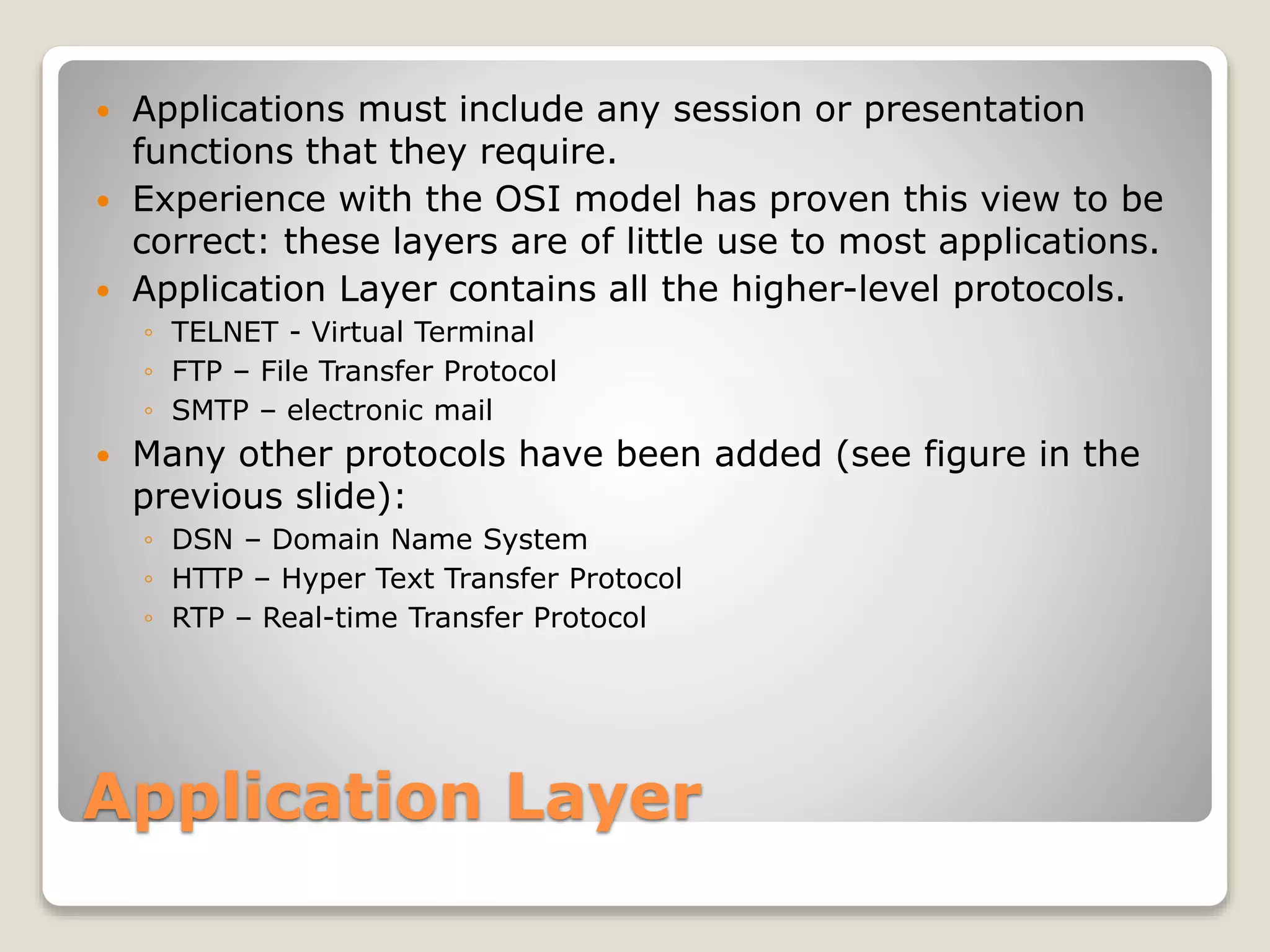 Application Layer
 Applications must include any session or presentation
functions that they require.
 Experience with the OSI model has proven this view to be
correct: these layers are of little use to most applications.
 Application Layer contains all the higher-level protocols.
◦ TELNET - Virtual Terminal
◦ FTP – File Transfer Protocol
◦ SMTP – electronic mail
 Many other protocols have been added (see figure in the
previous slide):
◦ DSN – Domain Name System
◦ HTTP – Hyper Text Transfer Protocol
◦ RTP – Real-time Transfer Protocol
 