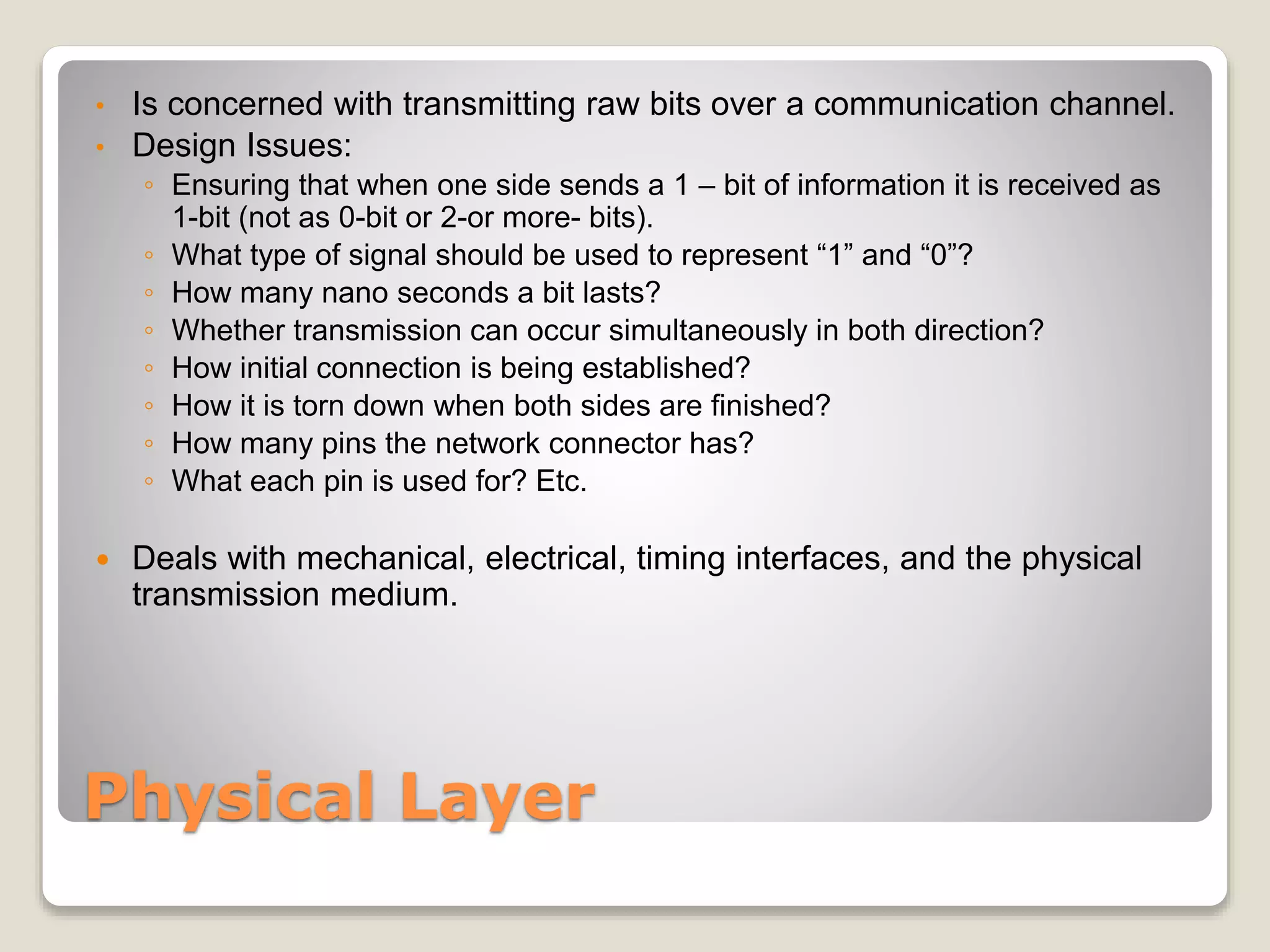 Physical Layer
• Is concerned with transmitting raw bits over a communication channel.
• Design Issues:
◦ Ensuring that when one side sends a 1 – bit of information it is received as
1-bit (not as 0-bit or 2-or more- bits).
◦ What type of signal should be used to represent “1” and “0”?
◦ How many nano seconds a bit lasts?
◦ Whether transmission can occur simultaneously in both direction?
◦ How initial connection is being established?
◦ How it is torn down when both sides are finished?
◦ How many pins the network connector has?
◦ What each pin is used for? Etc.
 Deals with mechanical, electrical, timing interfaces, and the physical
transmission medium.
 
