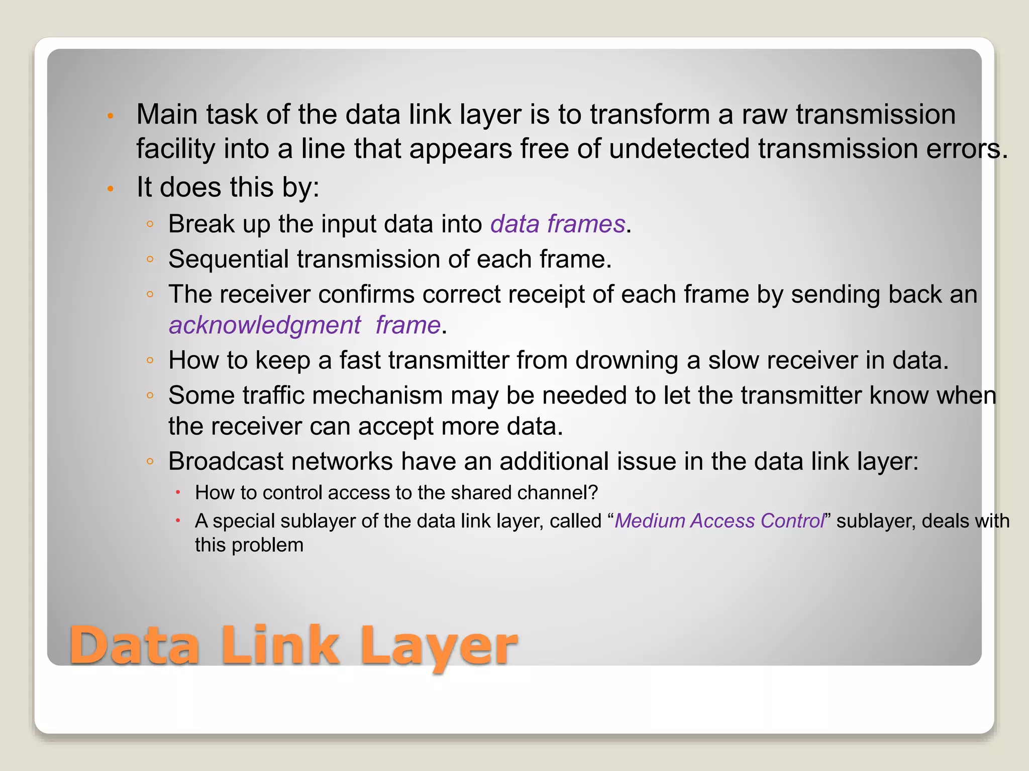 Data Link Layer
• Main task of the data link layer is to transform a raw transmission
facility into a line that appears free of undetected transmission errors.
• It does this by:
◦ Break up the input data into data frames.
◦ Sequential transmission of each frame.
◦ The receiver confirms correct receipt of each frame by sending back an
acknowledgment frame.
◦ How to keep a fast transmitter from drowning a slow receiver in data.
◦ Some traffic mechanism may be needed to let the transmitter know when
the receiver can accept more data.
◦ Broadcast networks have an additional issue in the data link layer:
 How to control access to the shared channel?
 A special sublayer of the data link layer, called “Medium Access Control” sublayer, deals with
this problem
 