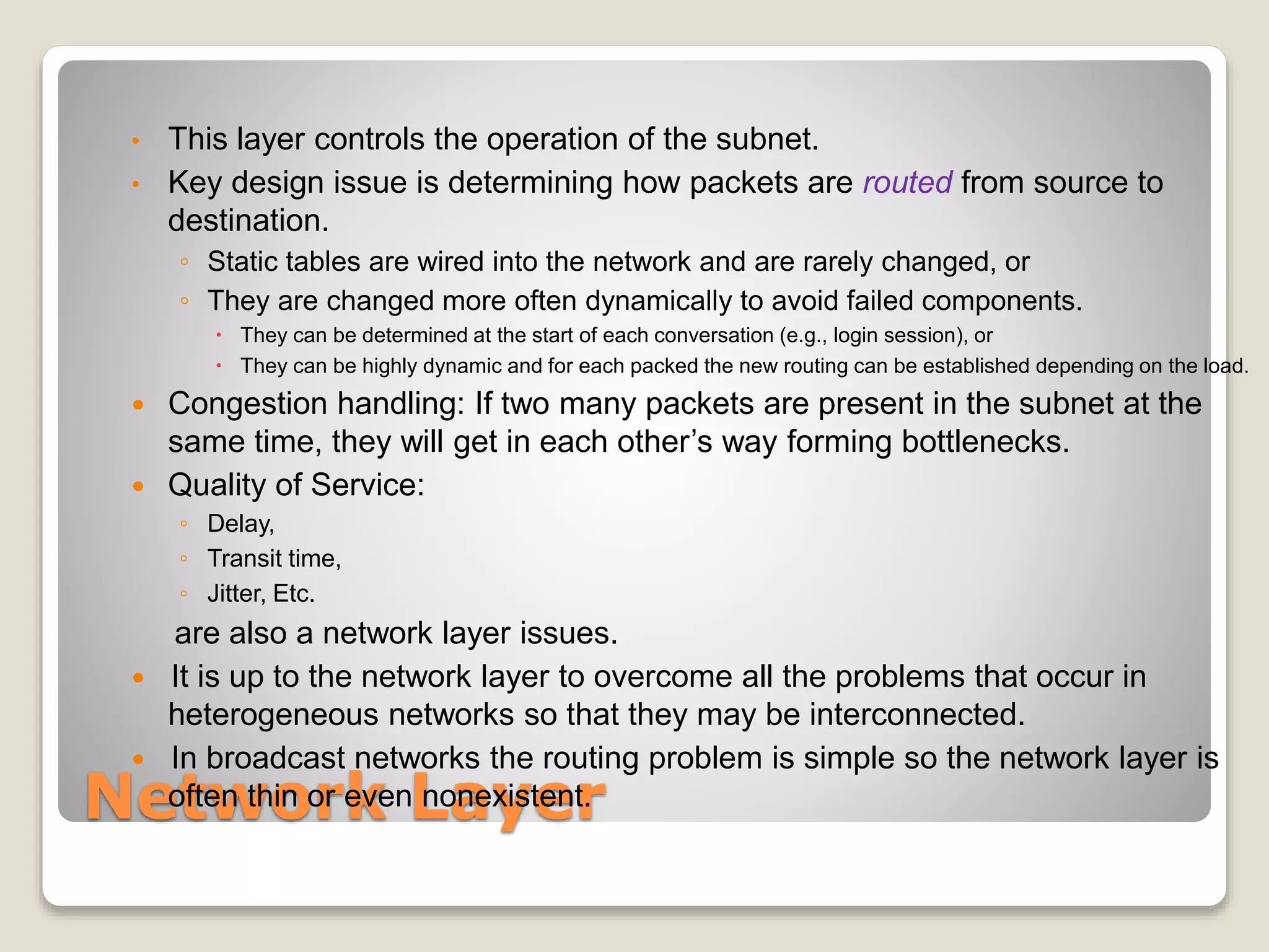 Network Layer
• This layer controls the operation of the subnet.
• Key design issue is determining how packets are routed from source to
destination.
◦ Static tables are wired into the network and are rarely changed, or
◦ They are changed more often dynamically to avoid failed components.
 They can be determined at the start of each conversation (e.g., login session), or
 They can be highly dynamic and for each packed the new routing can be established depending on the load.
 Congestion handling: If two many packets are present in the subnet at the
same time, they will get in each other’s way forming bottlenecks.
 Quality of Service:
◦ Delay,
◦ Transit time,
◦ Jitter, Etc.
are also a network layer issues.
 It is up to the network layer to overcome all the problems that occur in
heterogeneous networks so that they may be interconnected.
 In broadcast networks the routing problem is simple so the network layer is
often thin or even nonexistent.
 