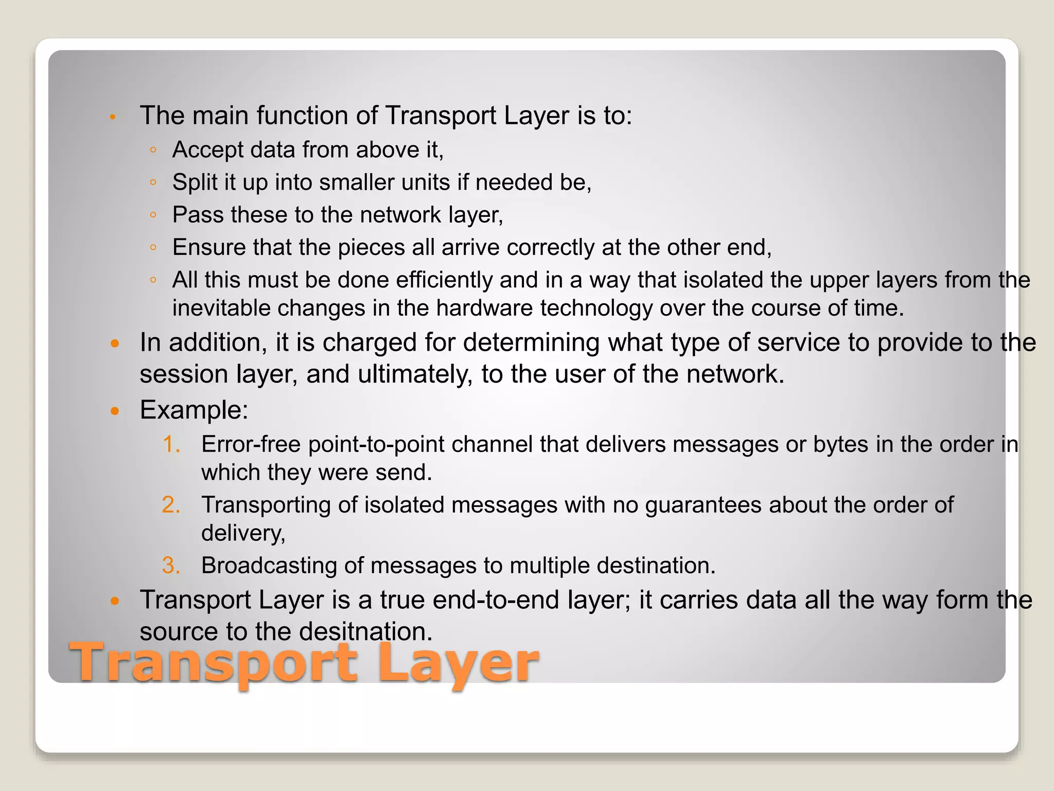 Transport Layer
• The main function of Transport Layer is to:
◦ Accept data from above it,
◦ Split it up into smaller units if needed be,
◦ Pass these to the network layer,
◦ Ensure that the pieces all arrive correctly at the other end,
◦ All this must be done efficiently and in a way that isolated the upper layers from the
inevitable changes in the hardware technology over the course of time.
 In addition, it is charged for determining what type of service to provide to the
session layer, and ultimately, to the user of the network.
 Example:
1. Error-free point-to-point channel that delivers messages or bytes in the order in
which they were send.
2. Transporting of isolated messages with no guarantees about the order of
delivery,
3. Broadcasting of messages to multiple destination.
 Transport Layer is a true end-to-end layer; it carries data all the way form the
source to the desitnation.
 