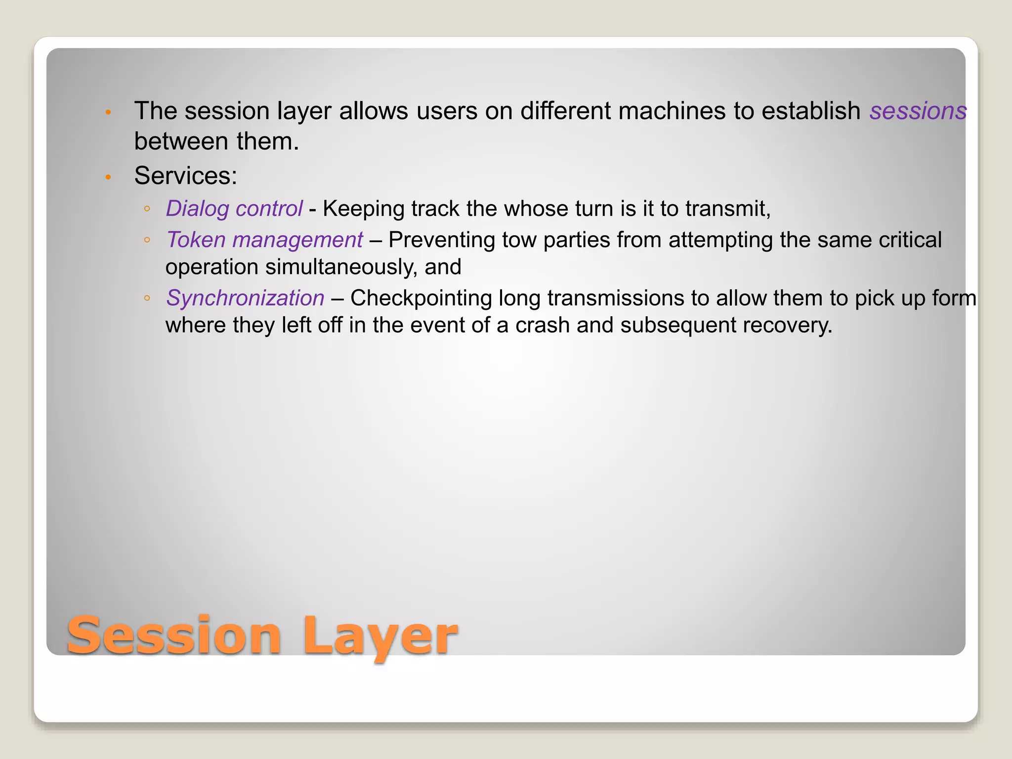 Session Layer
• The session layer allows users on different machines to establish sessions
between them.
• Services:
◦ Dialog control - Keeping track the whose turn is it to transmit,
◦ Token management – Preventing tow parties from attempting the same critical
operation simultaneously, and
◦ Synchronization – Checkpointing long transmissions to allow them to pick up form
where they left off in the event of a crash and subsequent recovery.
 