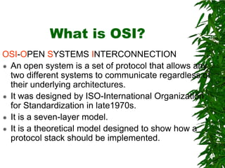 What is OSI?
OSI-OPEN SYSTEMS INTERCONNECTION
 An open system is a set of protocol that allows any
two different systems to communicate regardless of
their underlying architectures.
 It was designed by ISO-International Organization
for Standardization in late1970s.
 It is a seven-layer model.
 It is a theoretical model designed to show how a
protocol stack should be implemented.
 