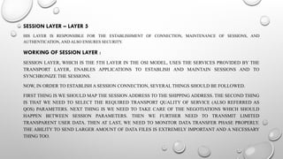 SESSION LAYER – LAYER 5
HIS LAYER IS RESPONSIBLE FOR THE ESTABLISHMENT OF CONNECTION, MAINTENANCE OF SESSIONS, AND
AUTHENTICATION, AND ALSO ENSURES SECURITY.
WORKING OF SESSION LAYER :
SESSION LAYER, WHICH IS THE 5TH LAYER IN THE OSI MODEL, USES THE SERVICES PROVIDED BY THE
TRANSPORT LAYER, ENABLES APPLICATIONS TO ESTABLISH AND MAINTAIN SESSIONS AND TO
SYNCHRONIZE THE SESSIONS.
NOW, IN ORDER TO ESTABLISH A SESSION CONNECTION, SEVERAL THINGS SHOULD BE FOLLOWED.
FIRST THING IS WE SHOULD MAP THE SESSION ADDRESS TO THE SHIPPING ADDRESS. THE SECOND THING
IS THAT WE NEED TO SELECT THE REQUIRED TRANSPORT QUALITY OF SERVICE (ALSO REFERRED AS
QOS) PARAMETERS. NEXT THING IS WE NEED TO TAKE CARE OF THE NEGOTIATIONS WHICH SHOULD
HAPPEN BETWEEN SESSION PARAMETERS. THEN WE FURTHER NEED TO TRANSMIT LIMITED
TRANSPARENT USER DATA. THEN AT LAST, WE NEED TO MONITOR DATA TRANSFER PHASE PROPERLY.
THE ABILITY TO SEND LARGER AMOUNT OF DATA FILES IS EXTREMELY IMPORTANT AND A NECESSARY
THING TOO.
 