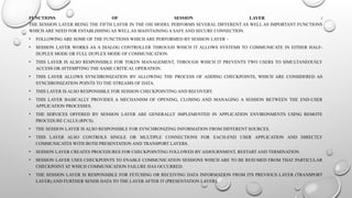 FUNCTIONS OF SESSION LAYER :
THE SESSION LAYER BEING THE FIFTH LAYER IN THE OSI MODEL PERFORMS SEVERAL DIFFERENT AS WELL AS IMPORTANT FUNCTIONS
WHICH ARE NEED FOR ESTABLISHING AS WELL AS MAINTAINING A SAFE AND SECURE CONNECTION.
• FOLLOWING ARE SOME OF THE FUNCTIONS WHICH ARE PERFORMED BY SESSION LAYER –
• SESSION LAYER WORKS AS A DIALOG CONTROLLER THROUGH WHICH IT ALLOWS SYSTEMS TO COMMUNICATE IN EITHER HALF-
DUPLEX MODE OR FULL DUPLEX MODE OF COMMUNICATION.
• THIS LAYER IS ALSO RESPONSIBLE FOR TOKEN MANAGEMENT, THROUGH WHICH IT PREVENTS TWO USERS TO SIMULTANEOUSLY
ACCESS OR ATTEMPTING THE SAME CRITICAL OPERATION.
• THIS LAYER ALLOWS SYNCHRONIZATION BY ALLOWING THE PROCESS OF ADDING CHECKPOINTS, WHICH ARE CONSIDERED AS
SYNCHRONIZATION POINTS TO THE STREAMS OF DATA.
• THIS LAYER IS ALSO RESPONSIBLE FOR SESSION CHECKPOINTING AND RECOVERY.
• THIS LAYER BASICALLY PROVIDES A MECHANISM OF OPENING, CLOSING AND MANAGING A SESSION BETWEEN THE END-USER
APPLICATION PROCESSES.
• THE SERVICES OFFERED BY SESSION LAYER ARE GENERALLY IMPLEMENTED IN APPLICATION ENVIRONMENTS USING REMOTE
PROCEDURE CALLS (RPCS).
• THE SESSION LAYER IS ALSO RESPONSIBLE FOR SYNCHRONIZING INFORMATION FROM DIFFERENT SOURCES.
• THIS LAYER ALSO CONTROLS SINGLE OR MULTIPLE CONNECTIONS FOR EACH-END USER APPLICATION AND DIRECTLY
COMMUNICATES WITH BOTH PRESENTATION AND TRANSPORT LAYERS.
• SESSION LAYER CREATES PROCEDURES FOR CHECKPOINTING FOLLOWED BY ADJOURNMENT, RESTART AND TERMINATION.
• SESSION LAYER USES CHECKPOINTS TO ENABLE COMMUNICATION SESSIONS WHICH ARE TO BE RESUMED FROM THAT PARTICULAR
CHECKPOINT AT WHICH COMMUNICATION FAILURE HAS OCCURRED.
• THE SESSION LAYER IS RESPONSIBLE FOR FETCHING OR RECEIVING DATA INFORMATION FROM ITS PREVIOUS LAYER (TRANSPORT
LAYER) AND FURTHER SENDS DATA TO THE LAYER AFTER IT (PRESENTATION LAYER).
 