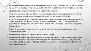 • FEATURES OF PRESENTATION LAYER IN THE OSI MODEL: PRESENTATION LAYER, BEING THE 6TH LAYER IN THE OSI
MODEL, PLAYS A VITAL ROLE WHILE COMMUNICATION IS TAKING PLACE BETWEEN TWO DEVICES IN A NETWORK.
• LIST OF FEATURES WHICH ARE PROVIDED BY THE PRESENTATION LAYER ARE:
• PRESENTATION LAYER COULD APPLY CERTAIN SOPHISTICATED COMPRESSION TECHNIQUES, SO FEWER BYTES OF
DATA ARE REQUIRED TO REPRESENT THE INFORMATION WHEN IT IS SENT OVER THE NETWORK.
• IF TWO OR MORE DEVICES ARE COMMUNICATING OVER AN ENCRYPTED CONNECTION, THEN THIS PRESENTATION
LAYER IS RESPONSIBLE FOR ADDING ENCRYPTION ON THE SENDER’S END AS WELL AS THE DECODING THE
ENCRYPTION ON THE RECEIVER’S END SO THAT IT CAN REPRESENT THE APPLICATION LAYER WITH UNENCRYPTED,
READABLE DATA.
• THIS LAYER FORMATS AND ENCRYPTS DATA TO BE SENT OVER A NETWORK, PROVIDING FREEDOM FROM
COMPATIBILITY PROBLEMS.
• THIS PRESENTATION LAYER ALSO NEGOTIATES THE TRANSFER SYNTAX.
• THIS PRESENTATION LAYER IS ALSO RESPONSIBLE FOR COMPRESSING DATA IT RECEIVES FROM THE APPLICATION
LAYER BEFORE DELIVERING IT TO THE SESSION LAYER (WHICH IS THE 5TH LAYER IN THE OSI MODEL) AND THUS
IMPROVES THE SPEED AS WELL AS THE EFFICIENCY OF COMMUNICATION BY MINIMIZING THE AMOUNT OF THE
DATA TO BE TRANSFERRED.
 