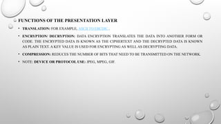 FUNCTIONS OF THE PRESENTATION LAYER
• TRANSLATION: FOR EXAMPLE, ASCII TO EBCDIC .
• ENCRYPTION/ DECRYPTION: DATA ENCRYPTION TRANSLATES THE DATA INTO ANOTHER FORM OR
CODE. THE ENCRYPTED DATA IS KNOWN AS THE CIPHERTEXT AND THE DECRYPTED DATA IS KNOWN
AS PLAIN TEXT. A KEY VALUE IS USED FOR ENCRYPTING AS WELL AS DECRYPTING DATA.
• COMPRESSION: REDUCES THE NUMBER OF BITS THAT NEED TO BE TRANSMITTED ON THE NETWORK.
• NOTE: DEVICE OR PROTOCOL USE: JPEG, MPEG, GIF.
 