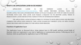 WHAT IS AN APPLICATION LAYER IN OSI MODEL?
APPLICATION LAYER IS THE TOPMOST LAYER IN THE
OPEN SYSTEM INTERCONNECTION (OSI) MODEL. THIS LAYER PROVIDES SEVERAL WAYS FOR
MANIPULATING THE DATA (INFORMATION) WHICH ACTUALLY ENABLES ANY TYPE OF USER TO ACCESS
NETWORK WITH EASE. THIS LAYER ALSO MAKES A REQUEST TO ITS BOTTOM LAYER, WHICH IS
PRESENTATION LAYER FOR RECEIVING VARIOUS TYPES OF INFORMATION FROM IT.
THE APPLICATION LAYER INTERFACE DIRECTLY INTERACTS WITH APPLICATION AND PROVIDES
COMMON WEB APPLICATION SERVICES. THIS LAYER IS BASICALLY HIGHEST LEVEL OF OPEN SYSTEM,
WHICH PROVIDES SERVICES DIRECTLY FOR APPLICATION PROCESS.
Functions of Application Layer
The Application Layer, as discussed above, being topmost layer in OSI model, performs several kinds of
functions which are requirement in any kind of application or communication process. Following are list of
functions which are performed by Application Layer of OSI Model:
 
