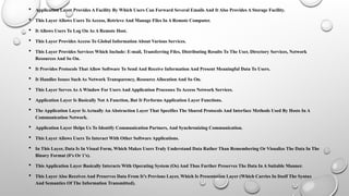  Application Layer Provides A Facility By Which Users Can Forward Several Emails And It Also Provides A Storage Facility.
 This Layer Allows Users To Access, Retrieve And Manage Files In A Remote Computer.
 It Allows Users To Log On As A Remote Host.
 This Layer Provides Access To Global Information About Various Services.
 This Layer Provides Services Which Include: E-mail, Transferring Files, Distributing Results To The User, Directory Services, Network
Resources And So On.
 It Provides Protocols That Allow Software To Send And Receive Information And Present Meaningful Data To Users.
 It Handles Issues Such As Network Transparency, Resource Allocation And So On.
 This Layer Serves As A Window For Users And Application Processes To Access Network Services.
 Application Layer Is Basically Not A Function, But It Performs Application Layer Functions.
 The Application Layer Is Actually An Abstraction Layer That Specifies The Shared Protocols And Interface Methods Used By Hosts In A
Communication Network.
 Application Layer Helps Us To Identify Communication Partners, And Synchronizing Communication.
 This Layer Allows Users To Interact With Other Software Applications.
 In This Layer, Data Is In Visual Form, Which Makes Users Truly Understand Data Rather Than Remembering Or Visualize The Data In The
Binary Format (0’s Or 1’s).
 This Application Layer Basically Interacts With Operating System (Os) And Thus Further Preserves The Data In A Suitable Manner.
 This Layer Also Receives And Preserves Data From It’s Previous Layer, Which Is Presentation Layer (Which Carries In Itself The Syntax
And Semantics Of The Information Transmitted).
 