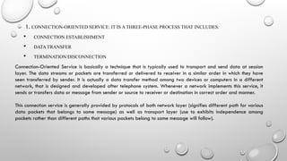 1. CONNECTION-ORIENTED SERVICE: IT IS A THREE-PHASE PROCESS THAT INCLUDES:
 CONNECTION ESTABLISHMENT
 DATA TRANSFER
 TERMINATION/DISCONNECTION
Connection-Oriented Service is basically a technique that is typically used to transport and send data at session
layer. The data streams or packets are transferred or delivered to receiver in a similar order in which they have
seen transferred by sender. It is actually a data transfer method among two devices or computers in a different
network, that is designed and developed after telephone system. Whenever a network implements this service, it
sends or transfers data or message from sender or source to receiver or destination in correct order and manner.
This connection service is generally provided by protocols of both network layer (signifies different path for various
data packets that belongs to same message) as well as transport layer (use to exhibits independence among
packets rather than different paths that various packets belong to same message will follow).
 