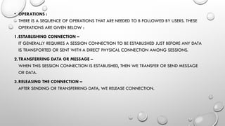 • OPERATIONS :
THERE IS A SEQUENCE OF OPERATIONS THAT ARE NEEDED TO B FOLLOWED BY USERS. THESE
OPERATIONS ARE GIVEN BELOW :
1.ESTABLISHING CONNECTION –
IT GENERALLY REQUIRES A SESSION CONNECTION TO BE ESTABLISHED JUST BEFORE ANY DATA
IS TRANSPORTED OR SENT WITH A DIRECT PHYSICAL CONNECTION AMONG SESSIONS.
2.TRANSFERRING DATA OR MESSAGE –
WHEN THIS SESSION CONNECTION IS ESTABLISHED, THEN WE TRANSFER OR SEND MESSAGE
OR DATA.
3.RELEASING THE CONNECTION –
AFTER SENDING OR TRANSFERRING DATA, WE RELEASE CONNECTION.
 