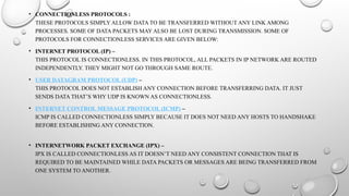 • CONNECTIONLESS PROTOCOLS :
THESE PROTOCOLS SIMPLY ALLOW DATA TO BE TRANSFERRED WITHOUT ANY LINK AMONG
PROCESSES. SOME OF DATA PACKETS MAY ALSO BE LOST DURING TRANSMISSION. SOME OF
PROTOCOLS FOR CONNECTIONLESS SERVICES ARE GIVEN BELOW:
• INTERNET PROTOCOL (IP) –
THIS PROTOCOL IS CONNECTIONLESS. IN THIS PROTOCOL, ALL PACKETS IN IP NETWORK ARE ROUTED
INDEPENDENTLY. THEY MIGHT NOT GO THROUGH SAME ROUTE.
• USER DATAGRAM PROTOCOL (UDP) –
THIS PROTOCOL DOES NOT ESTABLISH ANY CONNECTION BEFORE TRANSFERRING DATA. IT JUST
SENDS DATA THAT’S WHY UDP IS KNOWN AS CONNECTIONLESS.
• INTERNET CONTROL MESSAGE PROTOCOL (ICMP) –
ICMP IS CALLED CONNECTIONLESS SIMPLY BECAUSE IT DOES NOT NEED ANY HOSTS TO HANDSHAKE
BEFORE ESTABLISHING ANY CONNECTION.
• INTERNETWORK PACKET EXCHANGE (IPX) –
IPX IS CALLED CONNECTIONLESS AS IT DOESN’T NEED ANY CONSISTENT CONNECTION THAT IS
REQUIRED TO BE MAINTAINED WHILE DATA PACKETS OR MESSAGES ARE BEING TRANSFERRED FROM
ONE SYSTEM TO ANOTHER.
 