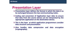 Presentation Layer
Presentation layer defines the format in which the data is to
be exchanged between the two communicating nodes.
Coding and conversion of Application layer data to ensure
that data from the source device can be interpreted by the
appropriate application on the destination device.
This is the layer at which application programmers consider
data structure and presentation
Also handles data compression and data encryption
(cryptography).
OSI Model
 