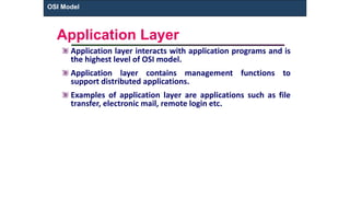 Application Layer
Application layer interacts with application programs and is
the highest level of OSI model.
Application layer contains management functions to
support distributed applications.
Examples of application layer are applications such as file
transfer, electronic mail, remote login etc.
OSI Model
 