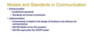 Models and Standards in Communication
• Communication
• Established standards
• Standards are known as protocols
• Implementation
• A framework is helpful in the design of hardware and software for
communication
• ISO-OSI Model serves this purpose
• ISO-OSI supersedes the TCP/IP model
 