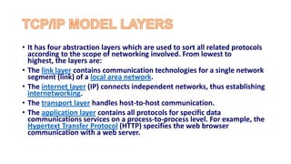• It has four abstraction layers which are used to sort all related protocols
according to the scope of networking involved. From lowest to
highest, the layers are:
• The link layer contains communication technologies for a single network
segment (link) of a local area network.
• The internet layer (IP) connects independent networks, thus establishing
internetworking.
• The transport layer handles host-to-host communication.
• The application layer contains all protocols for specific data
communications services on a process-to-process level. For example, the
Hypertext Transfer Protocol (HTTP) specifies the web browser
communication with a web server.
 