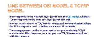 • IP corresponds to the Network layer (Layer 3) in the OSI model, whereas
TCP corresponds to the Transport layer (Layer 4) in OSI.
• In other words, the term TCP/IP refers to network communications where
the TCP transport is used to deliver data across IP networks.
• The average person on the Internet works in a predominately TCP/IP
environment. Web browsers, for example, use TCP/IP to communicate
with Web servers.
 