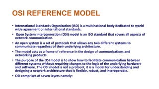 OSI REFERENCE MODEL
• International Standards Organization (ISO) is a multinational body dedicated to world
wide agreement on international standards.
• Open System Interconnection (OSI) model is an ISO standard that covers all aspects of
network communication.
• An open system is a set of protocols that allows any two different systems to
communicate regardless of their underlying architecture.
• The model acts as a frame of reference in the design of communications and
networking products
• The purpose of the OSI model is to show how to facilitate communication between
different systems without requiring changes to the logic of the underlying hardware
and software. The OSI model is not a protocol; it is a model for understanding and
designing a network architecture that is flexible, robust, and interoperable.
• OSI comprises of seven layers namely:
 