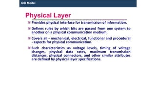 Physical Layer
Provides physical interface for transmission of information.
Defines rules by which bits are passed from one system to
another on a physical communication medium.
Covers all - mechanical, electrical, functional and procedural
- aspects for physical communication.
Such characteristics as voltage levels, timing of voltage
changes, physical data rates, maximum transmission
distances, physical connectors, and other similar attributes
are defined by physical layer specifications.
OSI Model
 