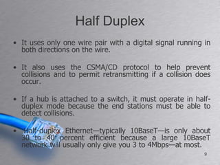Half Duplex
• It uses only one wire pair with a digital signal running in
  both directions on the wire.

• It also uses the CSMA/CD protocol to help prevent
  collisions and to permit retransmitting if a collision does
  occur.

• If a hub is attached to a switch, it must operate in half-
  duplex mode because the end stations must be able to
  detect collisions.

• Half-duplex Ethernet—typically 10BaseT—is only about
  30 to 40 percent efficient because a large 10BaseT
  network will usually only give you 3 to 4Mbps—at most.
                                                           9
 