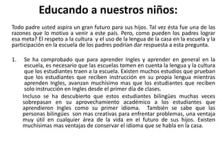 Educando a nuestros niños:
Todo padre usted aspira un gran futuro para sus hijos. Tal vez ésta fue una de las
razones que lo motivo a venir a este país. Pero, como pueden los padres lograr
esa meta? El respeto a la cultura y el uso de la lengua de la casa en la escuela y la
participación en la escuela de los padres podrían dar respuesta a esta pregunta.
1. Se ha comprobado que para aprender Ingles y aprender en general en la
escuela, es necesario que las escuelas tomen en cuenta la lengua y la cultura
que los estudiantes traen a la escuela. Existen muchos estudios que prueban
que los estudiantes que reciben instrucción en su propia lengua mientras
aprenden Ingles, avanzan muchísimo mas que los estudiantes que reciben
solo instrucción en Ingles desde el primer día de clases.
Incluso se ha descubierto que estos estudiantes bilingües muchas veces
sobrepasan en su aprovechamiento académico a los estudiantes que
aprendieron Ingles como su primer idioma. También se sabe que las
personas bilingües son mas creativas para enfrentar problemas, una ventaja
muy útil en cualquier área de la vida en el futuro de sus hijos. Existen
muchísimas mas ventajas de conservar el idioma que se habla en la casa.
 