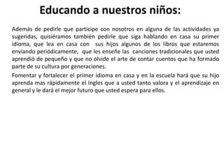 Educando a nuestros niños:
Además de pedirle que participe con nosotros en alguna de las actividades ya
sugeridas, quisiéramos también pedirle que siga hablando en casa su primer
idioma, que lea en casa con sus hijos algunos de los libros que estaremos
enviando periódicamente, que les enseñe las canciones tradicionales que usted
aprendió de pequeño y que no olvide el arte de contar cuentos que ha formado
parte de su cultura por generaciones.
Fomentar y fortalecer el primer idioma en casa y en la escuela hará que su hijo
aprenda mas rápidamente el Ingles que a usted tanto valora y el aprendizaje en
general y le dará el mejor futuro que usted espera para ellos.
 