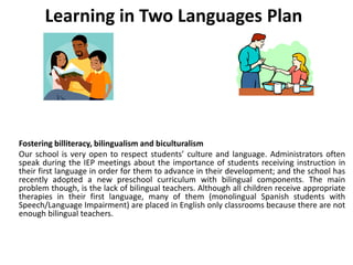 Learning in Two Languages Plan
Fostering billiteracy, bilingualism and biculturalism
Our school is very open to respect students’ culture and language. Administrators often
speak during the IEP meetings about the importance of students receiving instruction in
their first language in order for them to advance in their development; and the school has
recently adopted a new preschool curriculum with bilingual components. The main
problem though, is the lack of bilingual teachers. Although all children receive appropriate
therapies in their first language, many of them (monolingual Spanish students with
Speech/Language Impairment) are placed in English only classrooms because there are not
enough bilingual teachers.
 