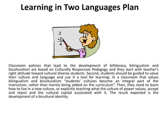 Learning in Two Languages Plan
Classroom policies that lead to the development of billiteracy, bilingualism and
biculturalism are based on Culturally Responsive Pedagogy and they start with teacher’s
right attitude toward cultural diverse students. Second, students should be guided to value
their culture and language and use it a tool for learning: In a classroom that values
bilingualism and biculturalism “students’ cultures become an integral part of the
instruction, rather than merely being added on the curriculum”. Then, they need to learn
how to live in a new culture, or explicitly teaching what the culture of power values, accept
and reject and the cultural capital associated with it. The result expected is the
development of a bicultural identity.
 